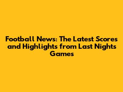 **Football News: The Latest Scores and Highlights from Last Night's Games**