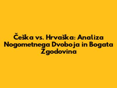 Češka vs. Hrvaška: Analiza Nogometnega Dvoboja in Bogata Zgodovina