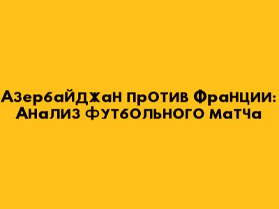 Азербайджан против Франции: Анализ футбольного матча