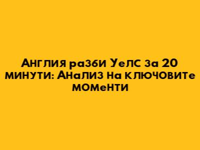 Англия разби Уелс за 20 минути: Анализ на ключовите моменти