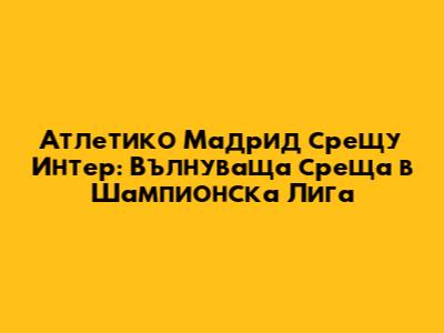 Атлетико Мадрид срещу Интер: Вълнуваща среща в Шампионска Лига