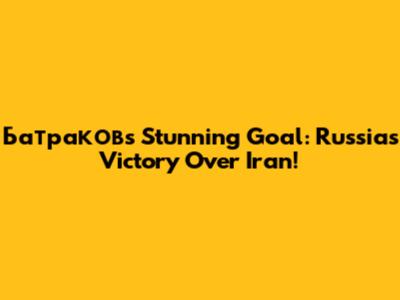 Батраков's Stunning Goal: Russia's Victory Over Iran!