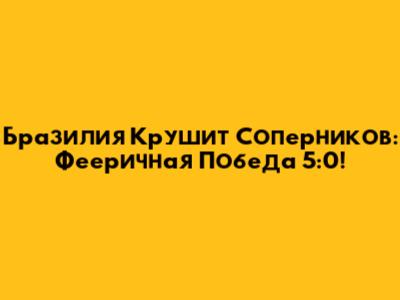 Бразилия Крушит Соперников: Фееричная Победа 5:0!