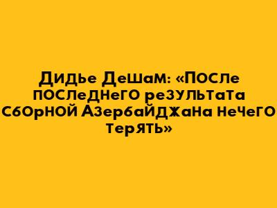 Дидье Дешам: «После последнего результата сборной Азербайджана нечего терять»