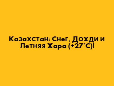 Казахстан: Снег, Дожди и Летняя Жара (+27°C)!