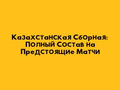 Казахстанская Сборная: Полный Состав на Предстоящие Матчи