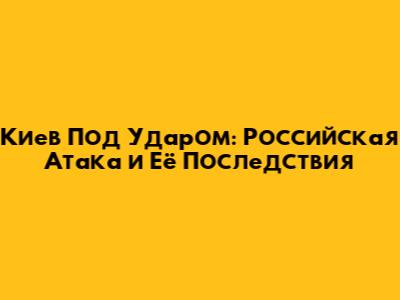 Киев Под Ударом: Российская Атака и Её Последствия