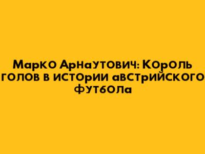 Марко Арнаутович: Король голов в истории австрийского футбола
