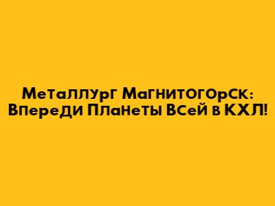 Металлург Магнитогорск: Впереди Планеты Всей в КХЛ!