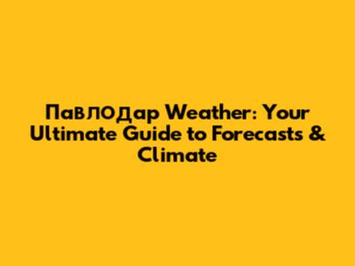 Павлодар Weather: Your Ultimate Guide to Forecasts & Climate