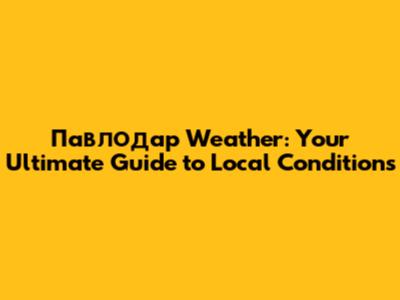 Павлодар Weather: Your Ultimate Guide to Local Conditions