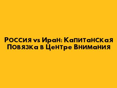 Россия vs Иран: Капитанская Повязка в Центре Внимания