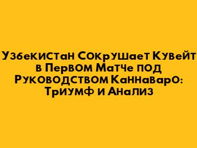 Узбекистан Сокрушает Кувейт в Первом Матче под Руководством Каннаваро: Триумф и Анализ