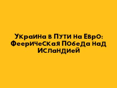 Украина в Пути на Евро: Феерическая Победа над Исландией
