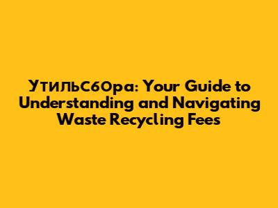 Утильсбора: Your Guide to Understanding and Navigating Waste Recycling Fees