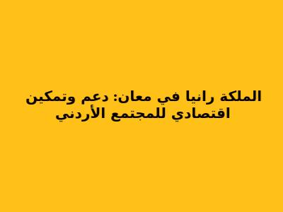 الملكة رانيا في معان: دعم وتمكين اقتصادي للمجتمع الأردني