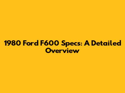 1980 Ford F600 Specs: A Detailed Overview