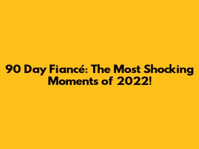90 Day Fiancé: The Most Shocking Moments of 2022!