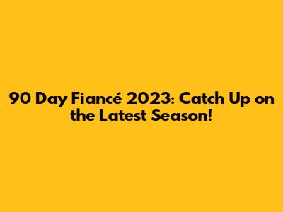 90 Day Fiancé 2023: Catch Up on the Latest Season!