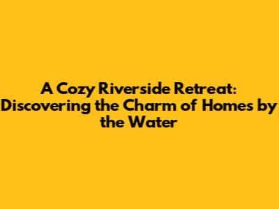 A Cozy Riverside Retreat: Discovering the Charm of Homes by the Water