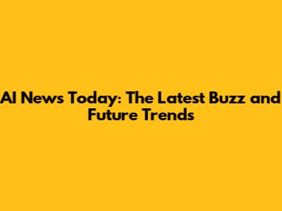 AI News Today: The Latest Buzz and Future Trends