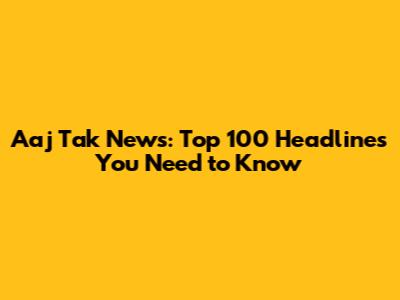 Aaj Tak News: Top 100 Headlines You Need to Know