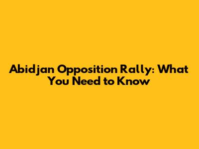 Abidjan Opposition Rally: What You Need to Know