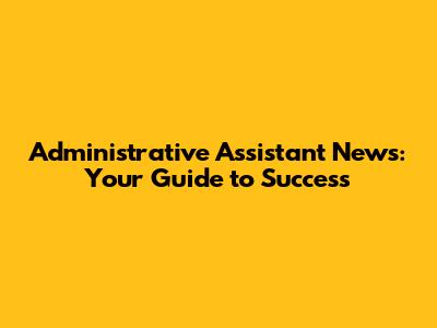 Administrative Assistant News: Your Guide to Success