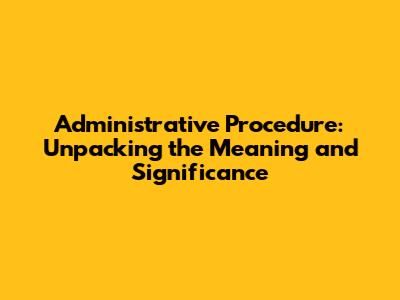 Administrative Procedure: Unpacking the Meaning and Significance