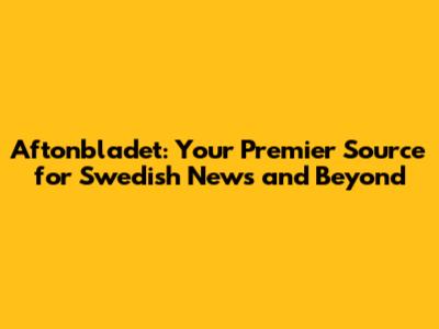 Aftonbladet: Your Premier Source for Swedish News and Beyond