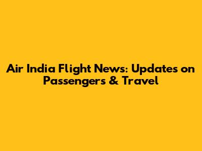 Air India Flight News: Updates on Passengers & Travel