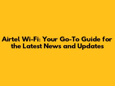 Airtel Wi-Fi: Your Go-To Guide for the Latest News and Updates