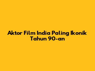 Aktor Film India Paling Ikonik Tahun 90-an