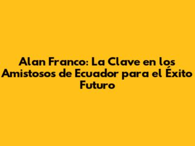 Alan Franco: La Clave en los Amistosos de Ecuador para el Éxito Futuro