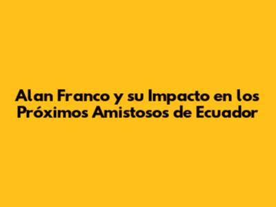 Alan Franco y su Impacto en los Próximos Amistosos de Ecuador