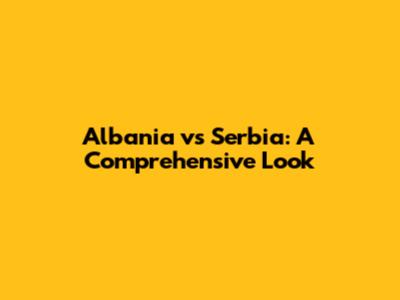 Albania vs Serbia: A Comprehensive Look
