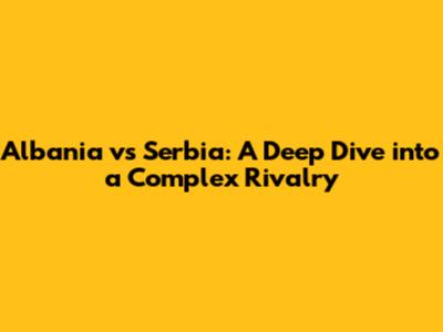 Albania vs Serbia: A Deep Dive into a Complex Rivalry
