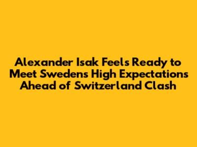 Alexander Isak Feels Ready to Meet Sweden's High Expectations Ahead of Switzerland Clash