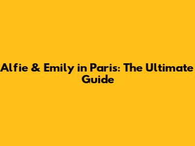 Alfie & Emily in Paris: The Ultimate Guide