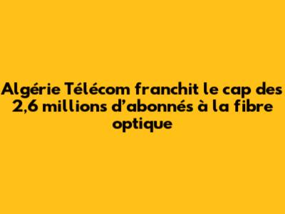Algérie Télécom franchit le cap des 2,6 millions d’abonnés à la fibre optique