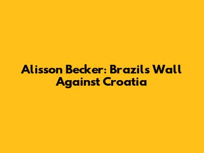 Alisson Becker: Brazil's Wall Against Croatia