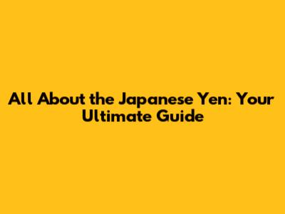 All About the Japanese Yen: Your Ultimate Guide
