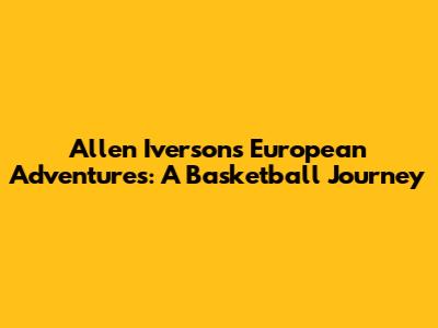 Allen Iverson's European Adventures: A Basketball Journey