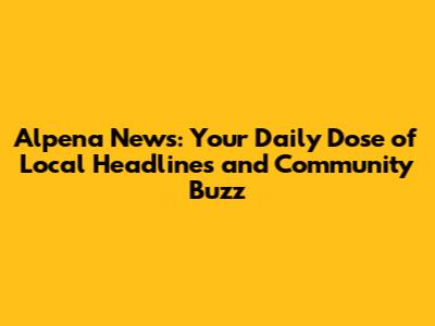 Alpena News: Your Daily Dose of Local Headlines and Community Buzz