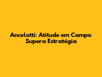 Ancelotti: Atitude em Campo Supera Estratégia