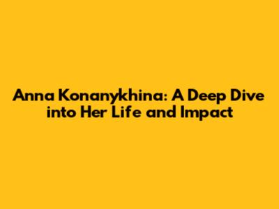 Anna Konanykhina: A Deep Dive into Her Life and Impact