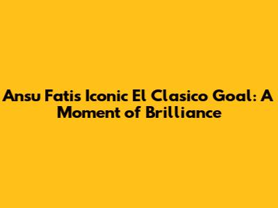 Ansu Fati's Iconic El Clasico Goal: A Moment of Brilliance