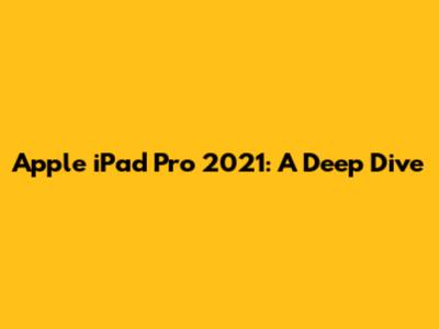 Apple iPad Pro 2021: A Deep Dive
