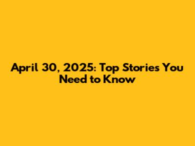 April 30, 2025: Top Stories You Need to Know