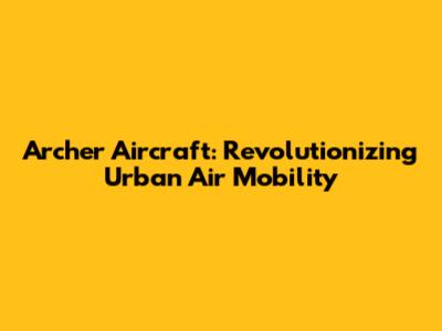 Archer Aircraft: Revolutionizing Urban Air Mobility